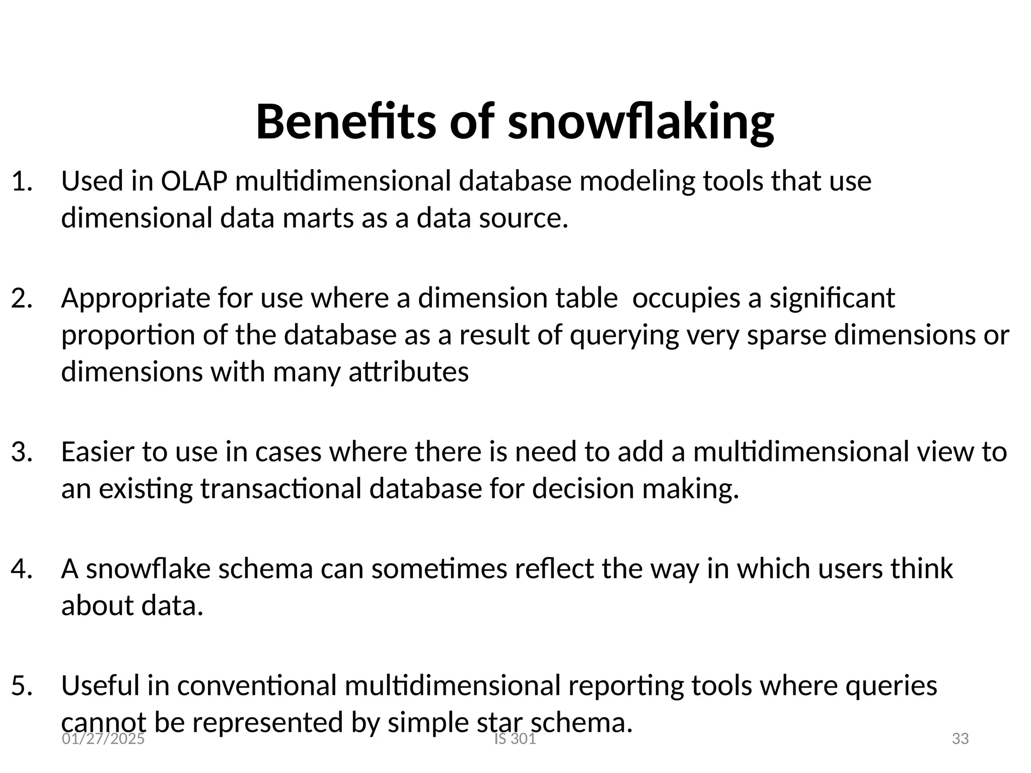 01/27/2025 IS 301 33
Benefits of snowflaking
1. Used in OLAP multidimensional database modeling tools that use
dimensional data marts as a data source.
2. Appropriate for use where a dimension table occupies a significant
proportion of the database as a result of querying very sparse dimensions or
dimensions with many attributes
3. Easier to use in cases where there is need to add a multidimensional view to
an existing transactional database for decision making.
4. A snowflake schema can sometimes reflect the way in which users think
about data.
5. Useful in conventional multidimensional reporting tools where queries
cannot be represented by simple star schema.
 