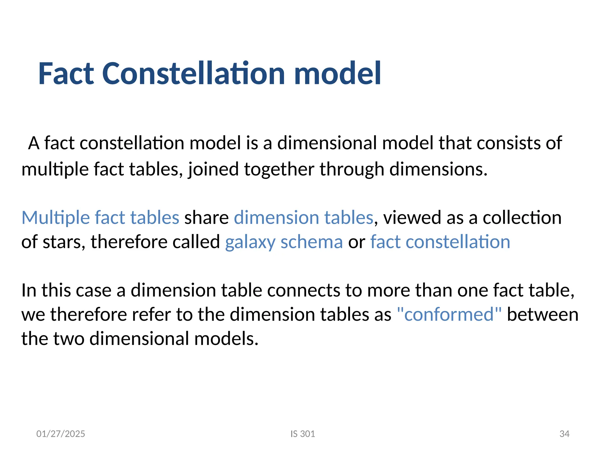 01/27/2025
A fact constellation model is a dimensional model that consists of
multiple fact tables, joined together through dimensions.
Multiple fact tables share dimension tables, viewed as a collection
of stars, therefore called galaxy schema or fact constellation
In this case a dimension table connects to more than one fact table,
we therefore refer to the dimension tables as "conformed" between
the two dimensional models.
Fact Constellation model
IS 301 34
 