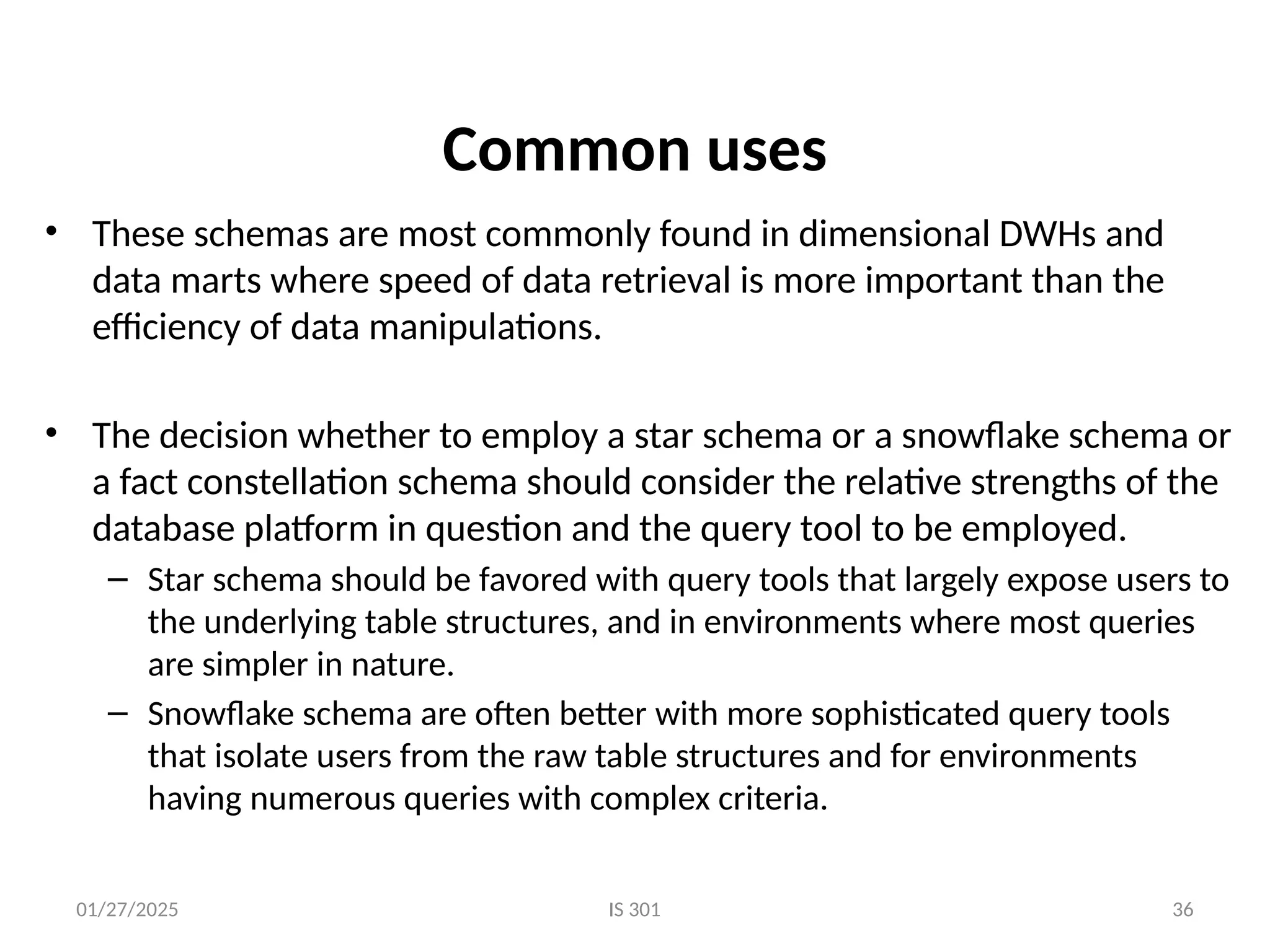 01/27/2025 IS 301 36
Common uses
• These schemas are most commonly found in dimensional DWHs and
data marts where speed of data retrieval is more important than the
efficiency of data manipulations.
• The decision whether to employ a star schema or a snowflake schema or
a fact constellation schema should consider the relative strengths of the
database platform in question and the query tool to be employed.
– Star schema should be favored with query tools that largely expose users to
the underlying table structures, and in environments where most queries
are simpler in nature.
– Snowflake schema are often better with more sophisticated query tools
that isolate users from the raw table structures and for environments
having numerous queries with complex criteria.
 