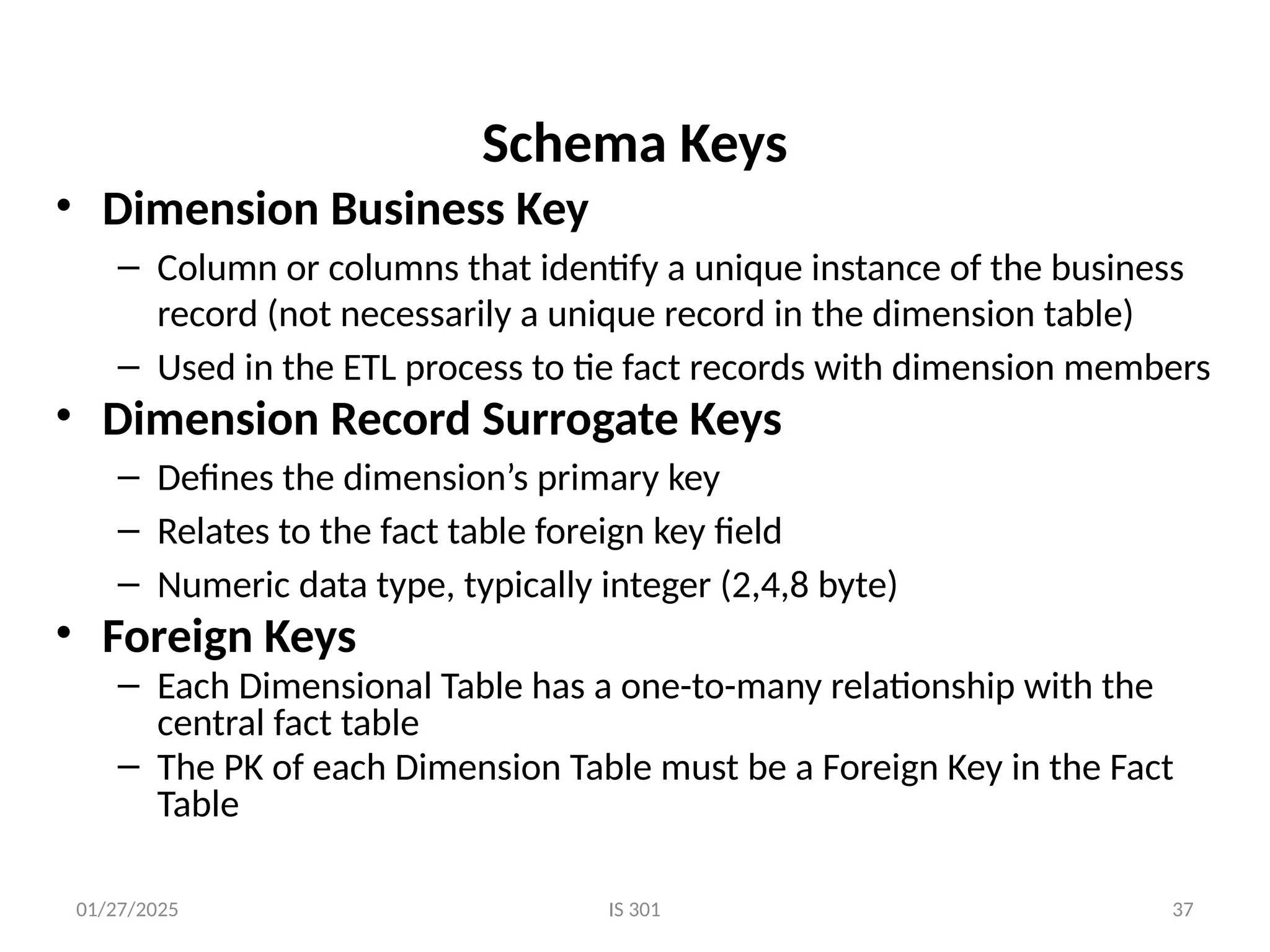 01/27/2025 IS 301 37
Schema Keys
• Dimension Business Key
– Column or columns that identify a unique instance of the business
record (not necessarily a unique record in the dimension table)
– Used in the ETL process to tie fact records with dimension members
• Dimension Record Surrogate Keys
– Defines the dimension’s primary key
– Relates to the fact table foreign key field
– Numeric data type, typically integer (2,4,8 byte)
• Foreign Keys
– Each Dimensional Table has a one-to-many relationship with the
central fact table
– The PK of each Dimension Table must be a Foreign Key in the Fact
Table
 