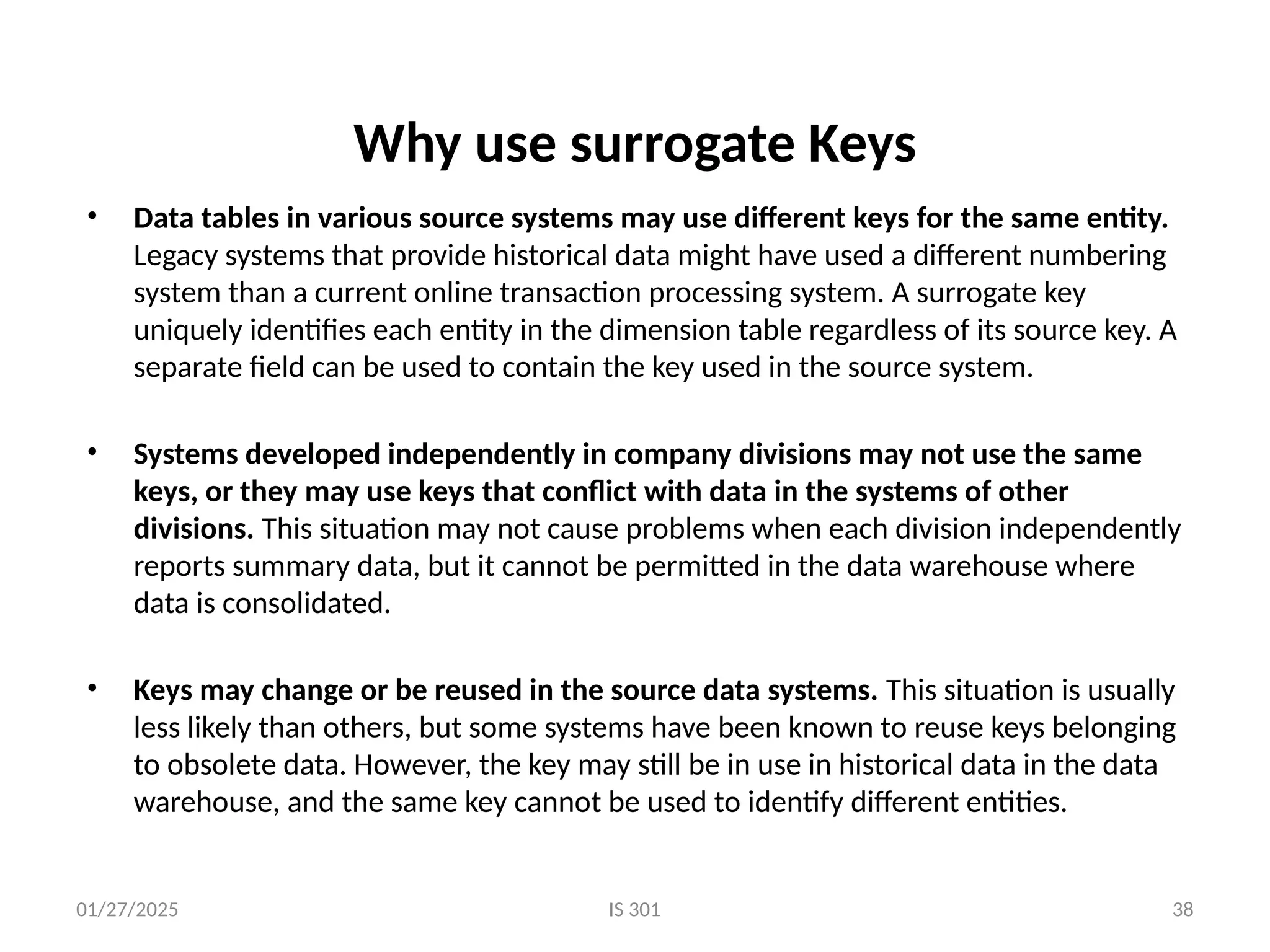 01/27/2025 IS 301 38
Why use surrogate Keys
• Data tables in various source systems may use different keys for the same entity.
Legacy systems that provide historical data might have used a different numbering
system than a current online transaction processing system. A surrogate key
uniquely identifies each entity in the dimension table regardless of its source key. A
separate field can be used to contain the key used in the source system.
• Systems developed independently in company divisions may not use the same
keys, or they may use keys that conflict with data in the systems of other
divisions. This situation may not cause problems when each division independently
reports summary data, but it cannot be permitted in the data warehouse where
data is consolidated.
• Keys may change or be reused in the source data systems. This situation is usually
less likely than others, but some systems have been known to reuse keys belonging
to obsolete data. However, the key may still be in use in historical data in the data
warehouse, and the same key cannot be used to identify different entities.
 
