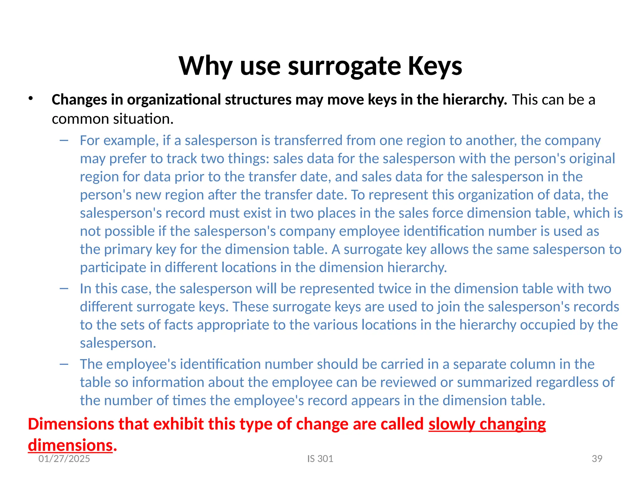 01/27/2025 IS 301 39
Why use surrogate Keys
• Changes in organizational structures may move keys in the hierarchy. This can be a
common situation.
– For example, if a salesperson is transferred from one region to another, the company
may prefer to track two things: sales data for the salesperson with the person's original
region for data prior to the transfer date, and sales data for the salesperson in the
person's new region after the transfer date. To represent this organization of data, the
salesperson's record must exist in two places in the sales force dimension table, which is
not possible if the salesperson's company employee identification number is used as
the primary key for the dimension table. A surrogate key allows the same salesperson to
participate in different locations in the dimension hierarchy.
– In this case, the salesperson will be represented twice in the dimension table with two
different surrogate keys. These surrogate keys are used to join the salesperson's records
to the sets of facts appropriate to the various locations in the hierarchy occupied by the
salesperson.
– The employee's identification number should be carried in a separate column in the
table so information about the employee can be reviewed or summarized regardless of
the number of times the employee's record appears in the dimension table.
Dimensions that exhibit this type of change are called slowly changing
dimensions.
 