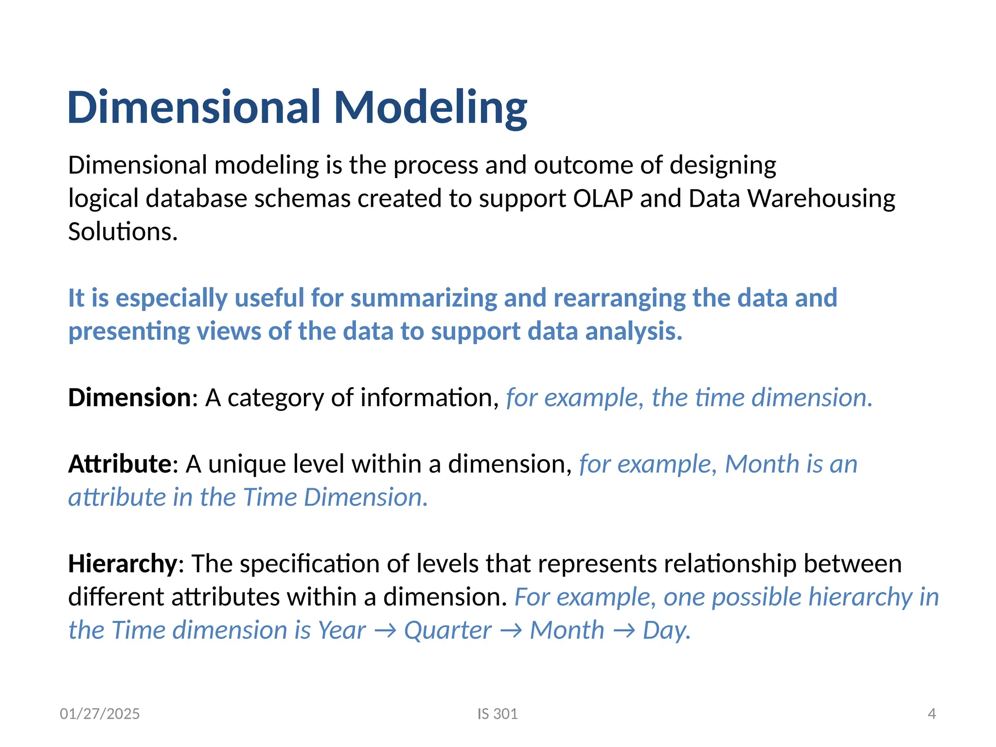 01/27/2025
Dimensional modeling is the process and outcome of designing
logical database schemas created to support OLAP and Data Warehousing
Solutions.
It is especially useful for summarizing and rearranging the data and
presenting views of the data to support data analysis.
Dimension: A category of information, for example, the time dimension.
Attribute: A unique level within a dimension, for example, Month is an
attribute in the Time Dimension.
Hierarchy: The specification of levels that represents relationship between
different attributes within a dimension. For example, one possible hierarchy in
the Time dimension is Year → Quarter → Month → Day.
Dimensional Modeling
IS 301 4
 