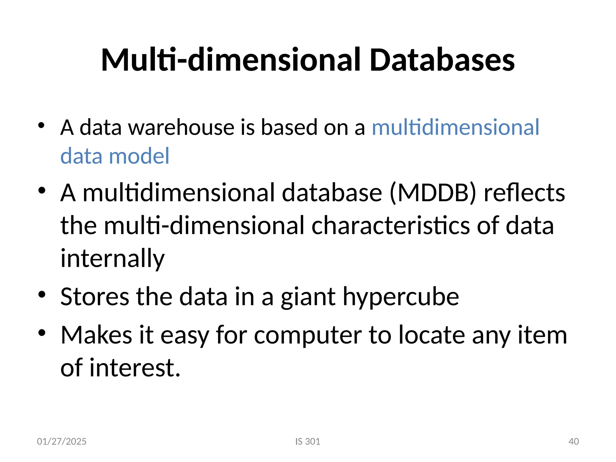 01/27/2025 IS 301 40
Multi-dimensional Databases
• A data warehouse is based on a multidimensional
data model
• A multidimensional database (MDDB) reflects
the multi-dimensional characteristics of data
internally
• Stores the data in a giant hypercube
• Makes it easy for computer to locate any item
of interest.
 