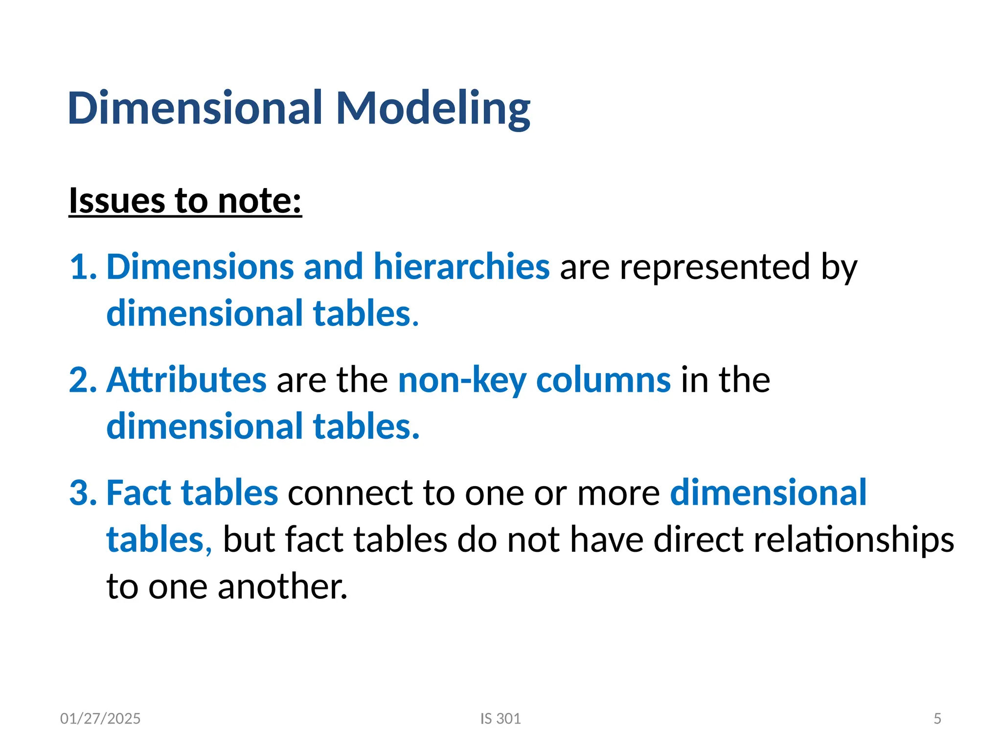 01/27/2025
Issues to note:
1. Dimensions and hierarchies are represented by
dimensional tables.
2. Attributes are the non-key columns in the
dimensional tables.
3. Fact tables connect to one or more dimensional
tables, but fact tables do not have direct relationships
to one another.
Dimensional Modeling
IS 301 5
 