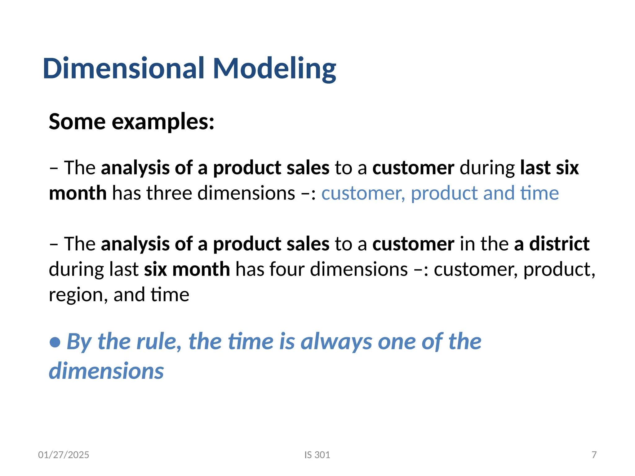 01/27/2025 IS 301 7
Some examples:
– The analysis of a product sales to a customer during last six
month has three dimensions –: customer, product and time
– The analysis of a product sales to a customer in the a district
during last six month has four dimensions –: customer, product,
region, and time
• By the rule, the time is always one of the
dimensions
Dimensional Modeling
 