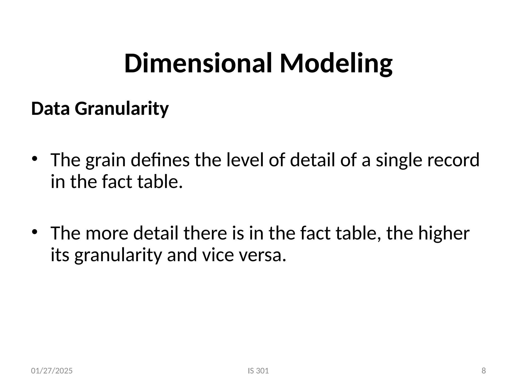 01/27/2025 IS 301 8
Dimensional Modeling
Data Granularity
• The grain defines the level of detail of a single record
in the fact table.
• The more detail there is in the fact table, the higher
its granularity and vice versa.
 