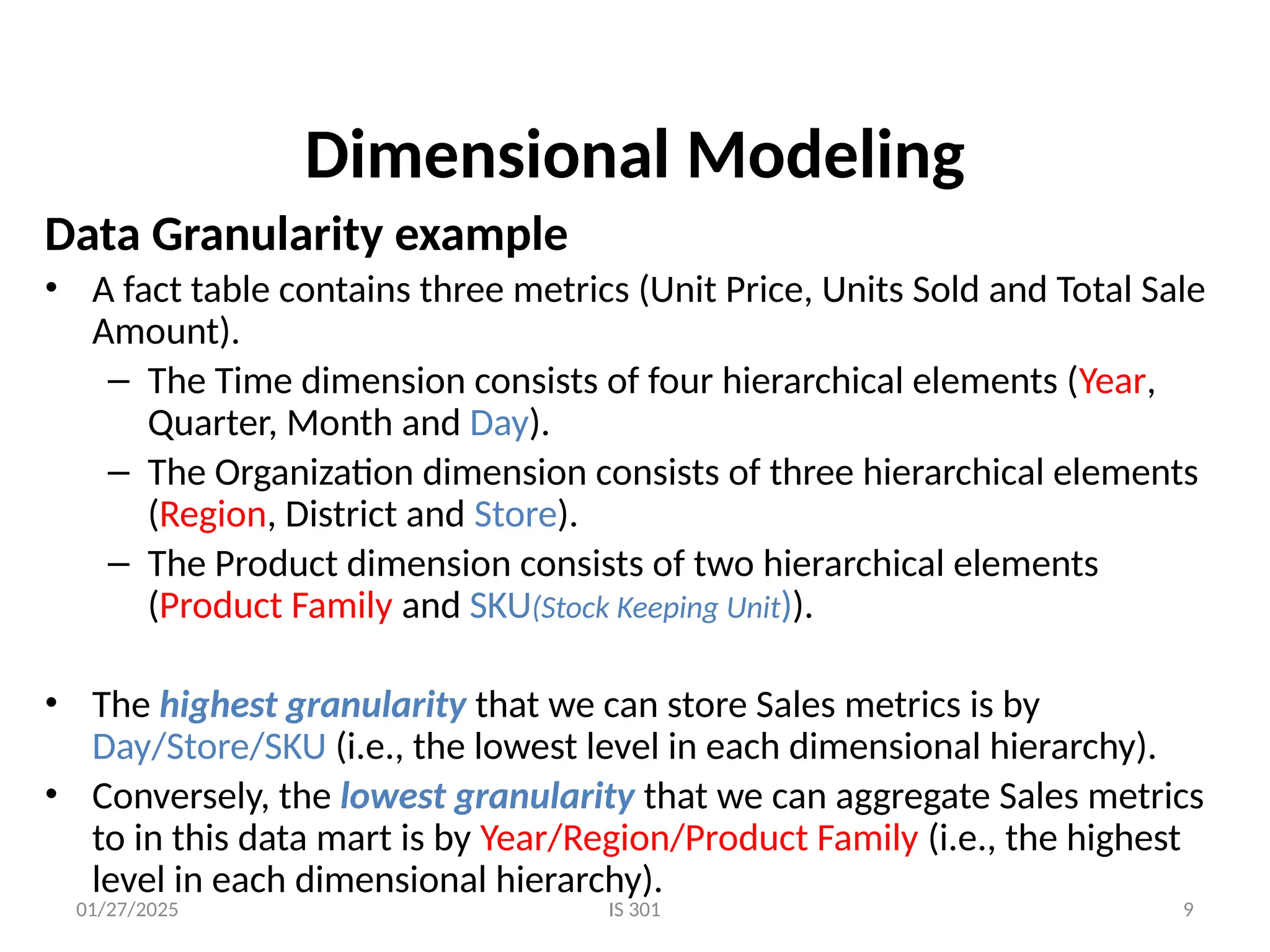 01/27/2025 IS 301 9
Dimensional Modeling
Data Granularity example
• A fact table contains three metrics (Unit Price, Units Sold and Total Sale
Amount).
– The Time dimension consists of four hierarchical elements (Year,
Quarter, Month and Day).
– The Organization dimension consists of three hierarchical elements
(Region, District and Store).
– The Product dimension consists of two hierarchical elements
(Product Family and SKU(Stock Keeping Unit)).
• The highest granularity that we can store Sales metrics is by
Day/Store/SKU (i.e., the lowest level in each dimensional hierarchy).
• Conversely, the lowest granularity that we can aggregate Sales metrics
to in this data mart is by Year/Region/Product Family (i.e., the highest
level in each dimensional hierarchy).
 