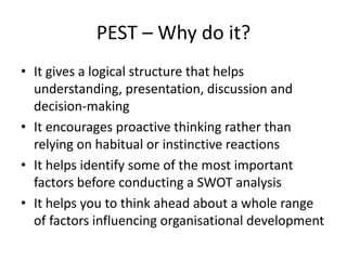 PEST – Why do it?
• It gives a logical structure that helps
  understanding, presentation, discussion and
  decision-making
• It encourages proactive thinking rather than
  relying on habitual or instinctive reactions
• It helps identify some of the most important
  factors before conducting a SWOT analysis
• It helps you to think ahead about a whole range
  of factors influencing organisational development
 