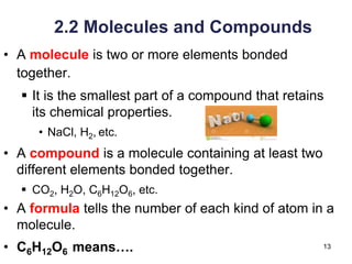 13
2.2 Molecules and Compounds
• A molecule is two or more elements bonded
together.
▪ It is the smallest part of a compound that retains
its chemical properties.
• NaCl, H2, etc.
• A compound is a molecule containing at least two
different elements bonded together.
▪ CO2, H2O, C6H12O6, etc.
• A formula tells the number of each kind of atom in a
molecule.
• C6H12O6 means….
 
