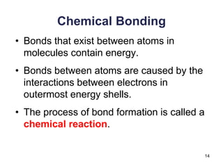 14
Chemical Bonding
• Bonds that exist between atoms in
molecules contain energy.
• Bonds between atoms are caused by the
interactions between electrons in
outermost energy shells.
• The process of bond formation is called a
chemical reaction.
 