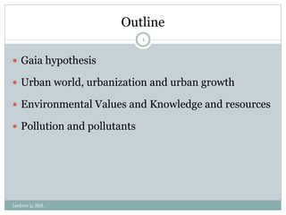 Outline
1
 Gaia hypothesis
 Urban world, urbanization and urban growth
 Environmental Values and Knowledge and resources
 Pollution and pollutants
Lecture 3; MrL
 