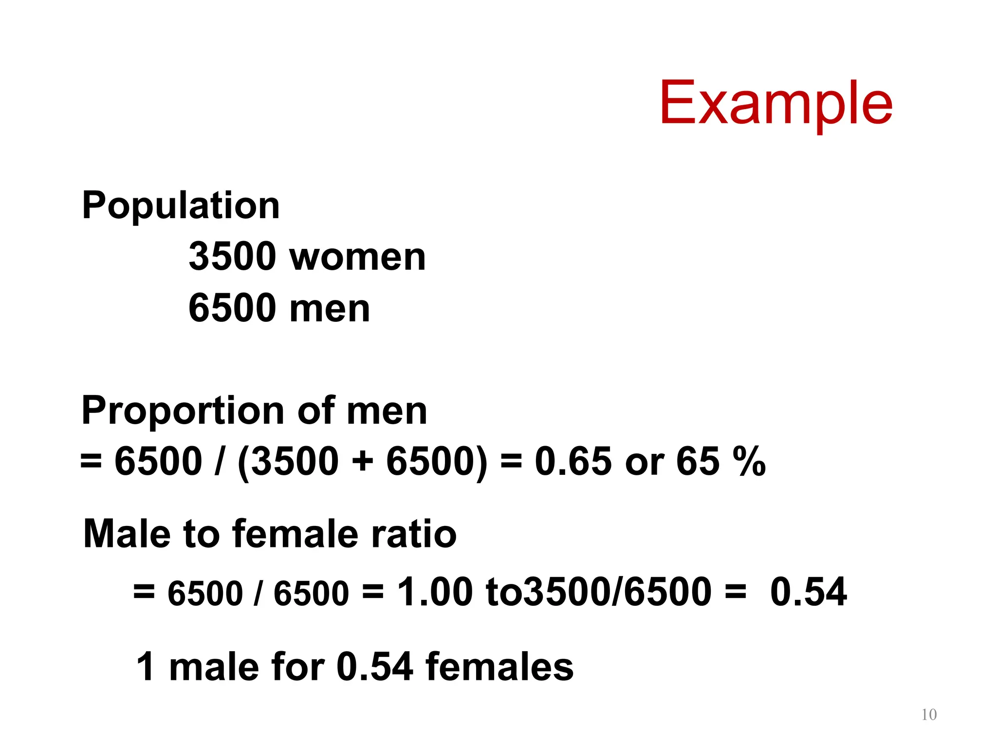 10
Population
3500 women
6500 men
Proportion of men
= 6500 / (3500 + 6500) = 0.65 or 65 %
Male to female ratio
= 6500 / 6500 = 1.00 to3500/6500 = 0.54
Example
1 male for 0.54 females
 