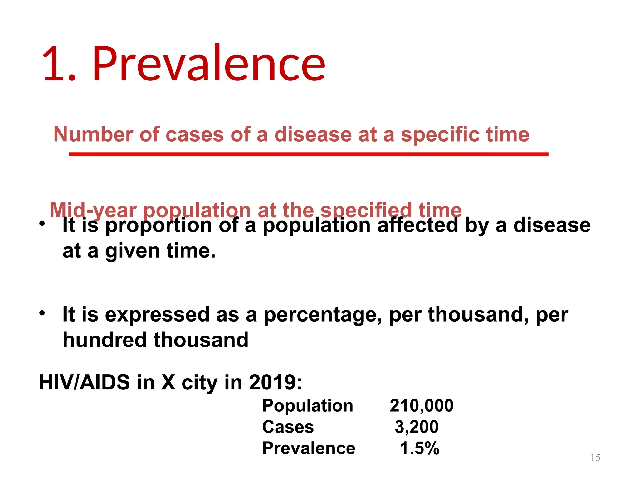 15
1. Prevalence
Number of cases of a disease at a specific time
Mid-year population at the specified time
• It is proportion of a population affected by a disease
at a given time.
• It is expressed as a percentage, per thousand, per
hundred thousand
HIV/AIDS in X city in 2019:
Population 210,000
Cases 3,200
Prevalence 1.5%
 