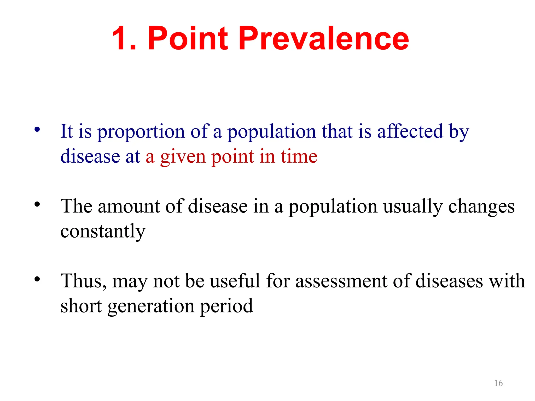 16
1. Point Prevalence
• It is proportion of a population that is affected by
disease at a given point in time
• The amount of disease in a population usually changes
constantly
• Thus, may not be useful for assessment of diseases with
short generation period
 