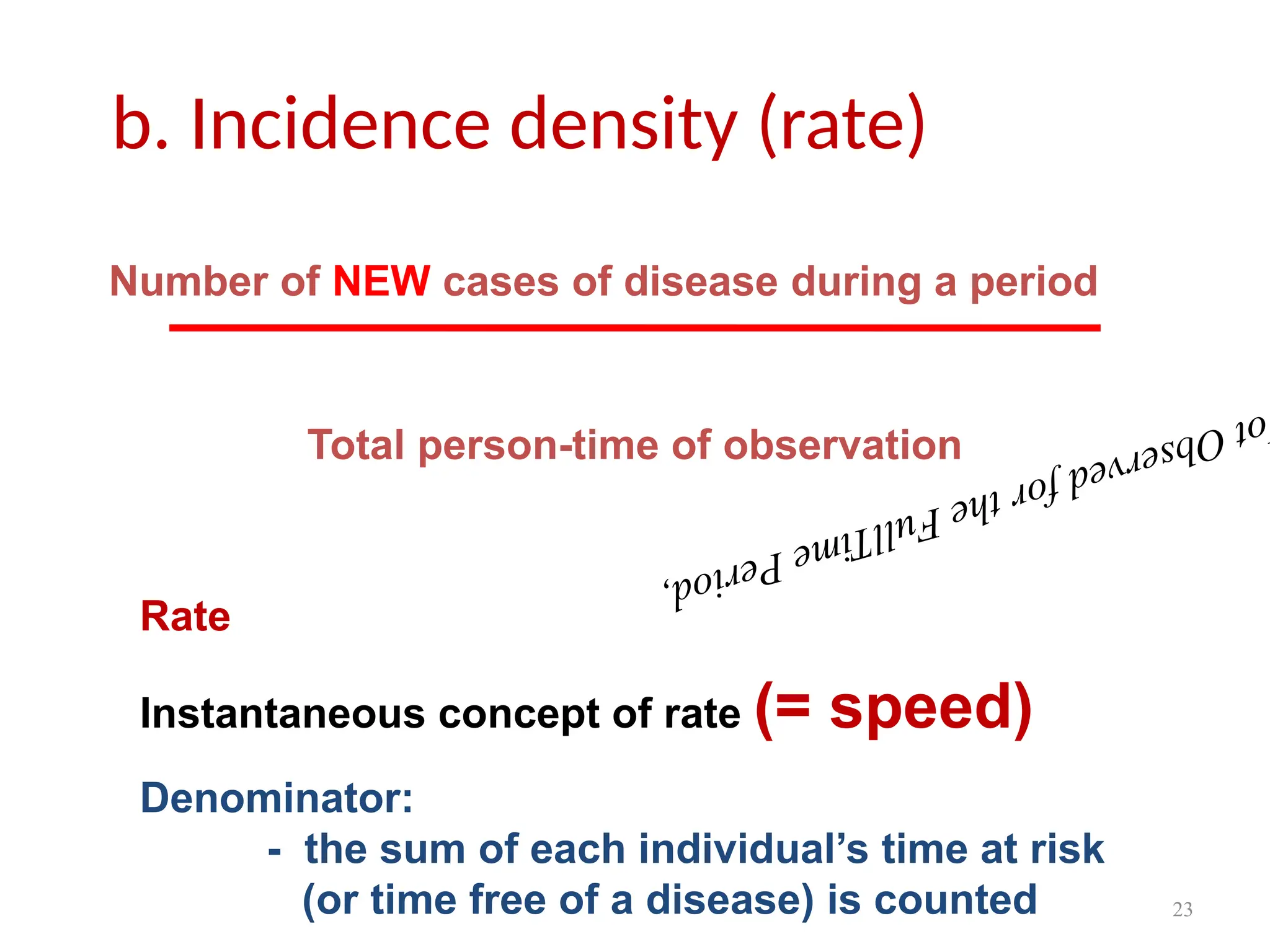 23
b. Incidence density (rate)
o
t
O
b
s
e
r
v
e
d
f
o
r
t
h
e
F
u
l
l
T
i
m
e
P
e
r
i
o
d
,
Number of NEW cases of disease during a period
Total person-time of observation
Rate
Instantaneous concept of rate (= speed)
Denominator:
- the sum of each individual’s time at risk
(or time free of a disease) is counted
 