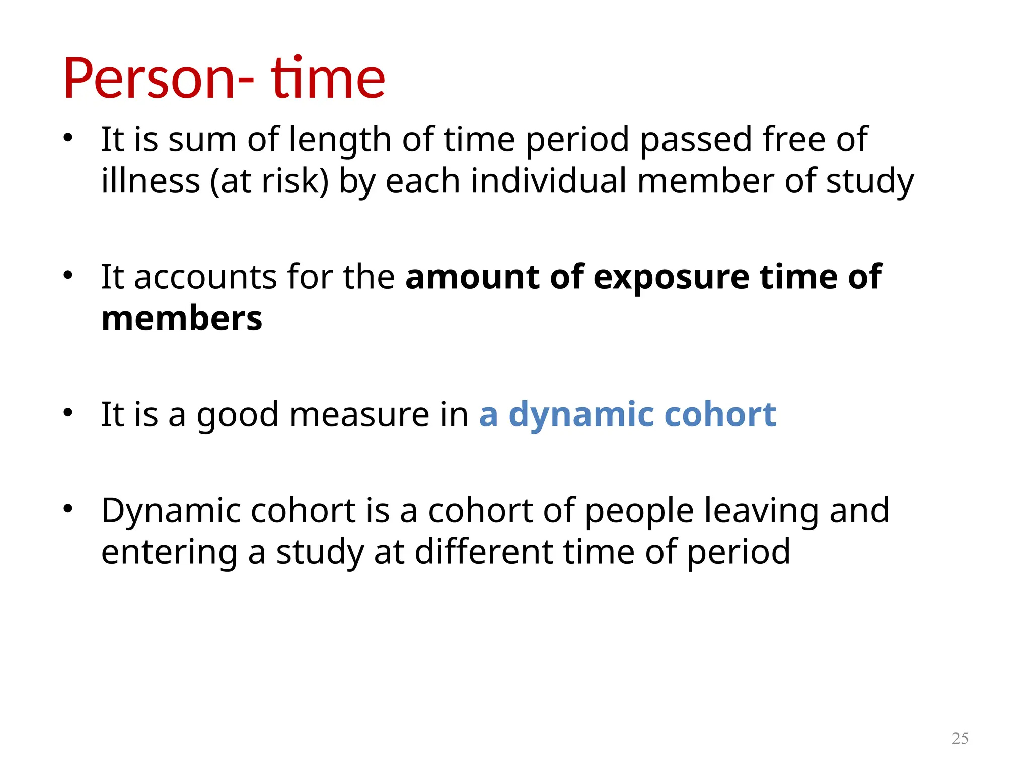 25
Person- time
• It is sum of length of time period passed free of
illness (at risk) by each individual member of study
• It accounts for the amount of exposure time of
members
• It is a good measure in a dynamic cohort
• Dynamic cohort is a cohort of people leaving and
entering a study at different time of period
 