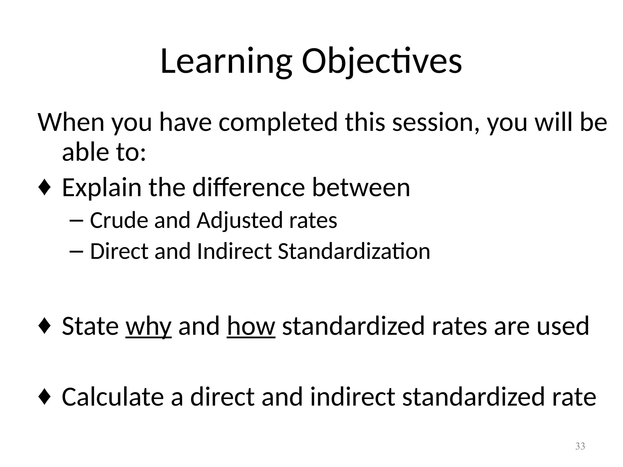 33
Learning Objectives
When you have completed this session, you will be
able to:
♦ Explain the difference between
– Crude and Adjusted rates
– Direct and Indirect Standardization
♦ State why and how standardized rates are used
♦ Calculate a direct and indirect standardized rate
 