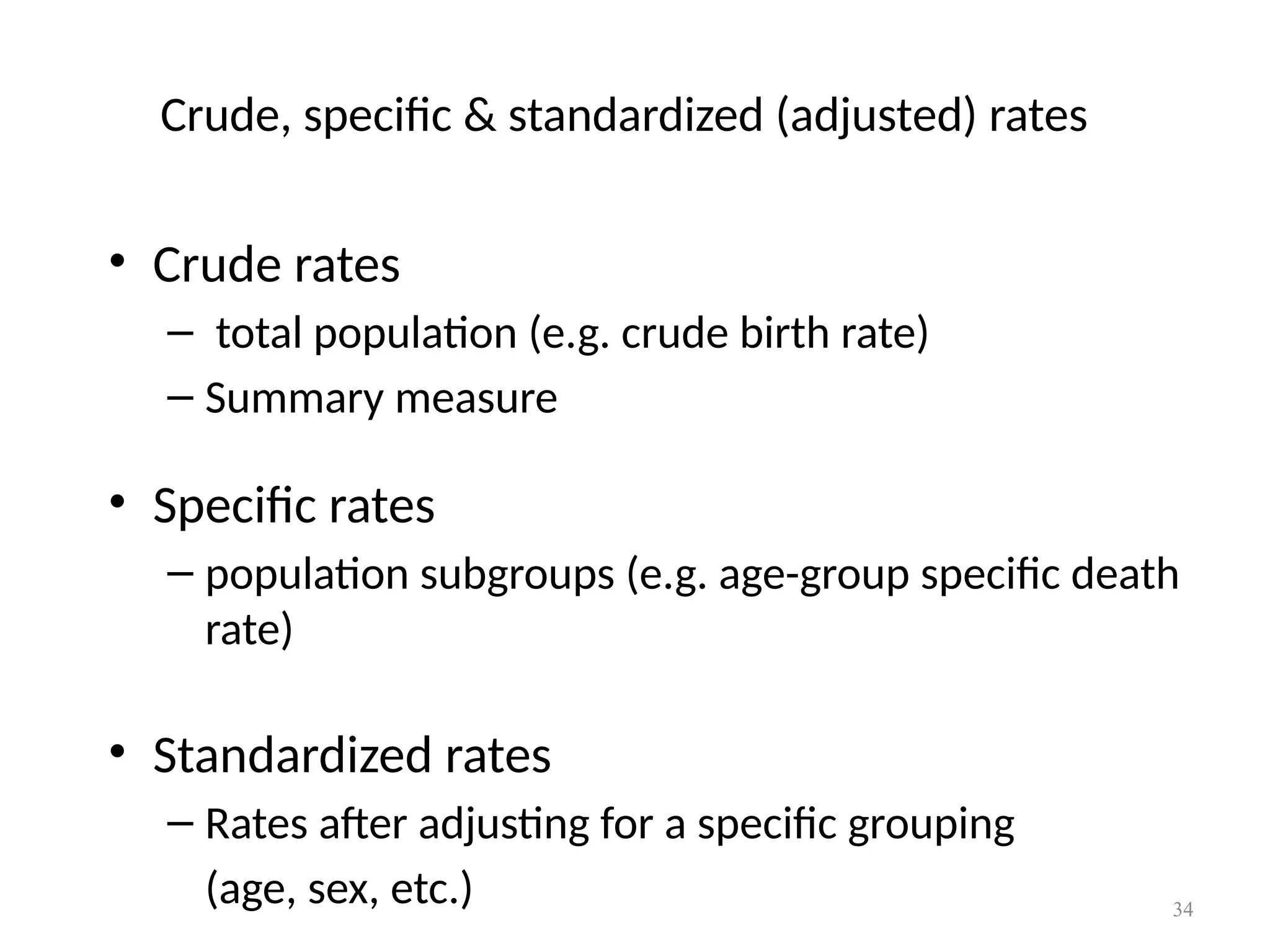 34
Crude, specific & standardized (adjusted) rates
• Crude rates
– total population (e.g. crude birth rate)
– Summary measure
• Specific rates
– population subgroups (e.g. age-group specific death
rate)
• Standardized rates
– Rates after adjusting for a specific grouping
(age, sex, etc.)
 