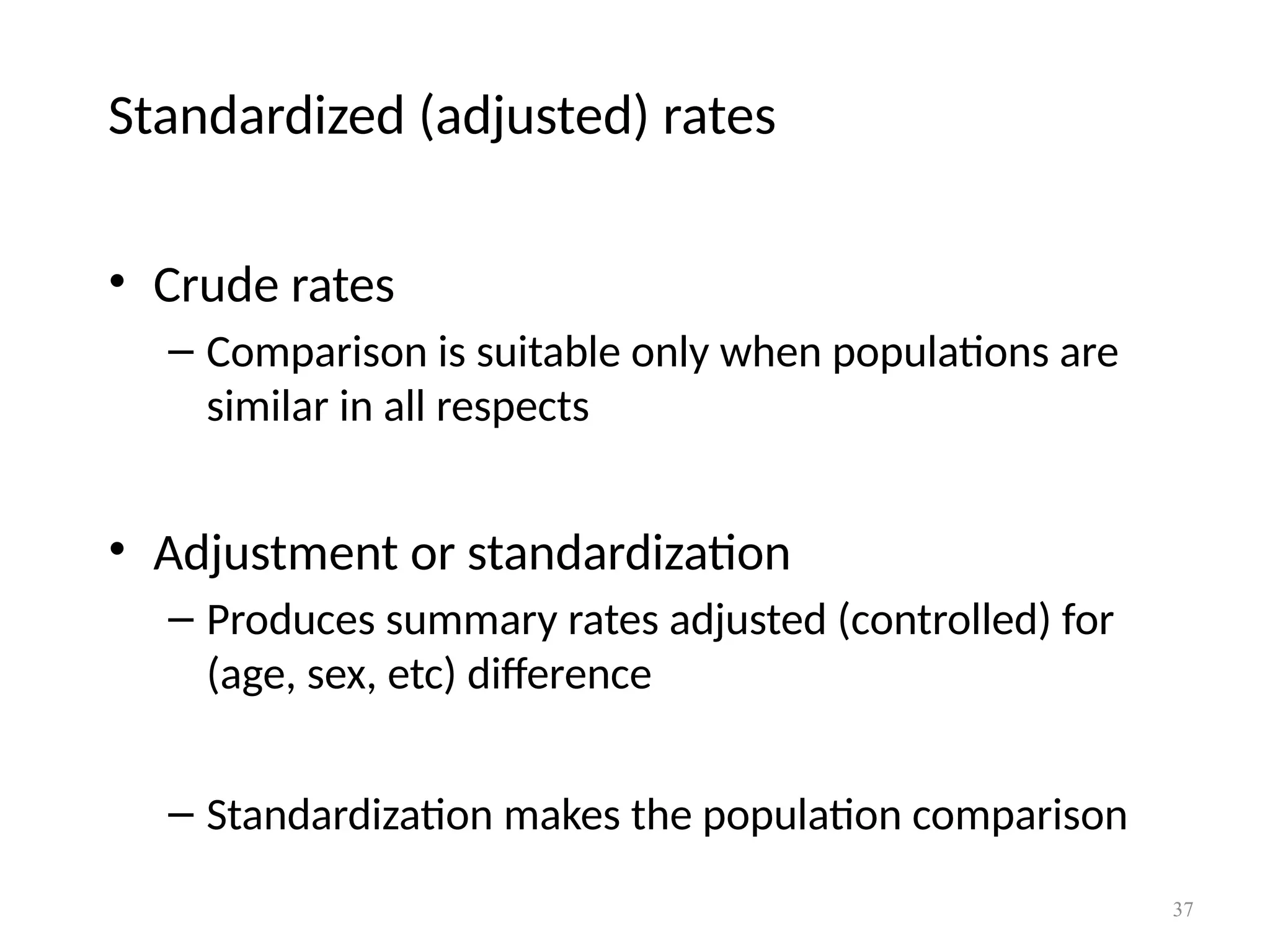 37
Standardized (adjusted) rates
• Crude rates
– Comparison is suitable only when populations are
similar in all respects
• Adjustment or standardization
– Produces summary rates adjusted (controlled) for
(age, sex, etc) difference
– Standardization makes the population comparison
 