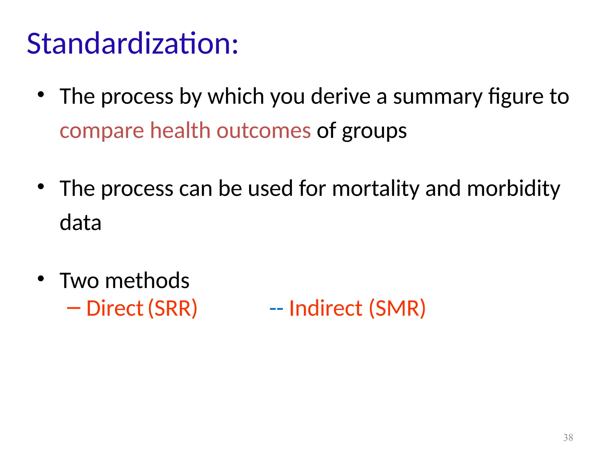 38
Standardization:
• The process by which you derive a summary figure to
compare health outcomes of groups
• The process can be used for mortality and morbidity
data
• Two methods
– Direct(SRR) -- Indirect (SMR)
 