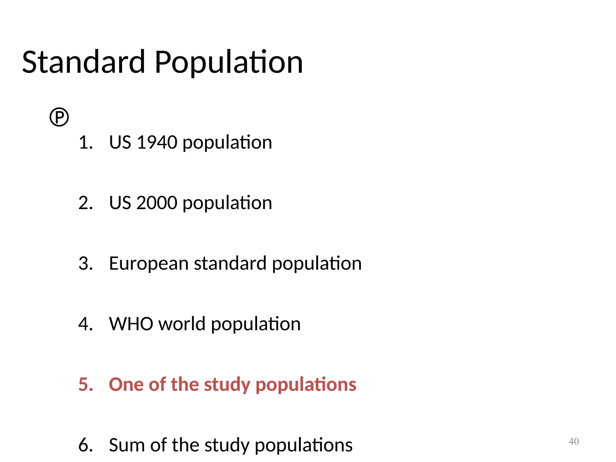 40
Standard Population

1. US 1940 population
2. US 2000 population
3. European standard population
4. WHO world population
5. One of the study populations
6. Sum of the study populations
 
