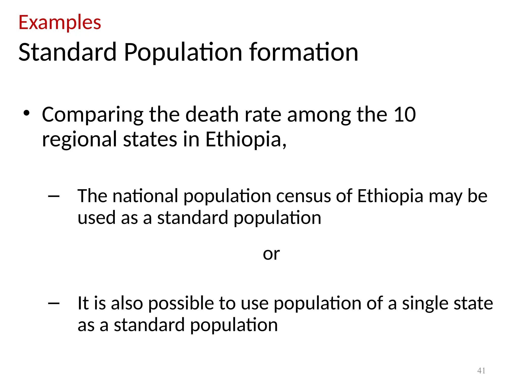 41
Examples
Standard Population formation
• Comparing the death rate among the 10
regional states in Ethiopia,
– The national population census of Ethiopia may be
used as a standard population
or
– It is also possible to use population of a single state
as a standard population
 