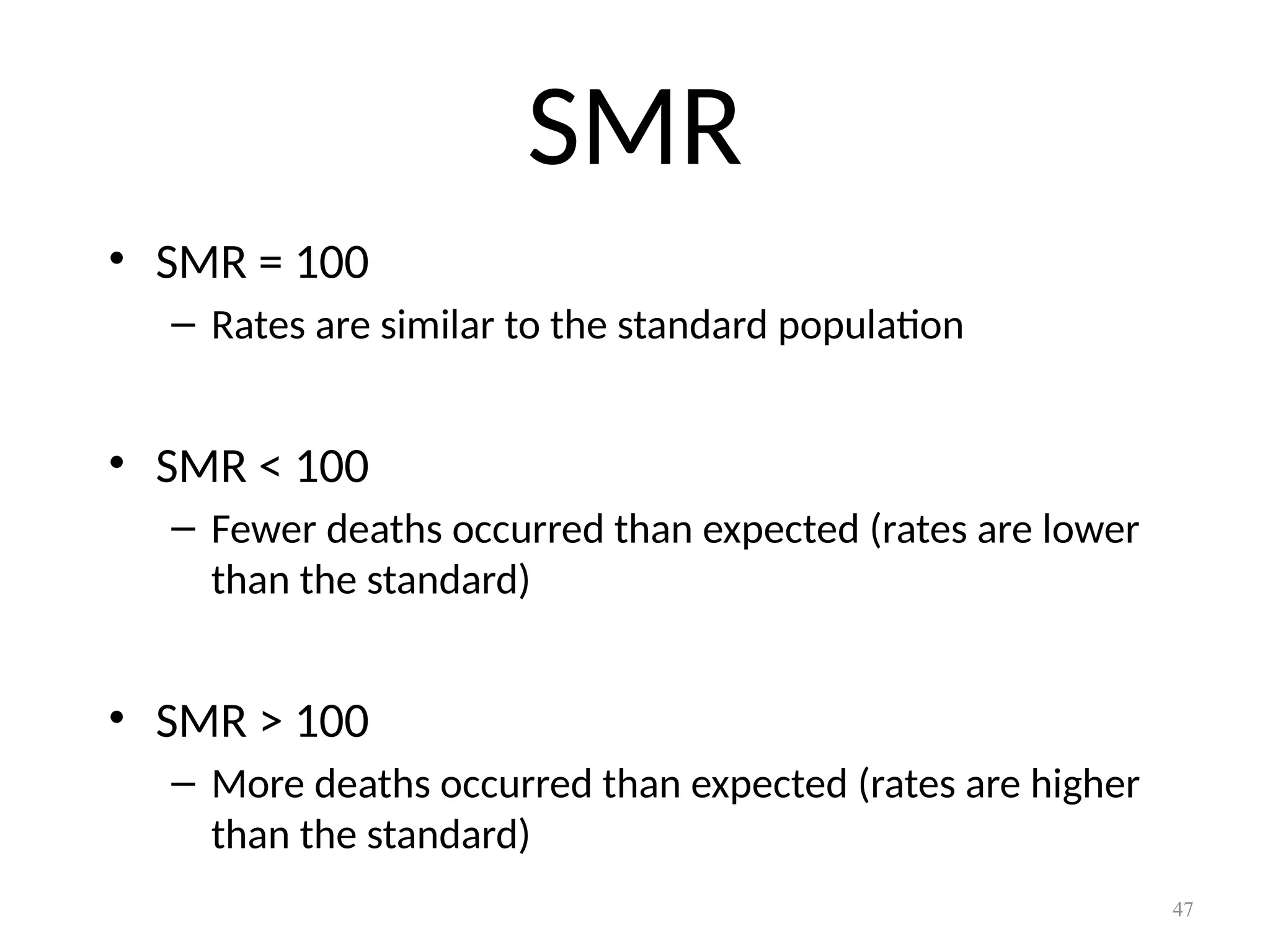 47
SMR
• SMR = 100
– Rates are similar to the standard population
• SMR < 100
– Fewer deaths occurred than expected (rates are lower
than the standard)
• SMR > 100
– More deaths occurred than expected (rates are higher
than the standard)
 