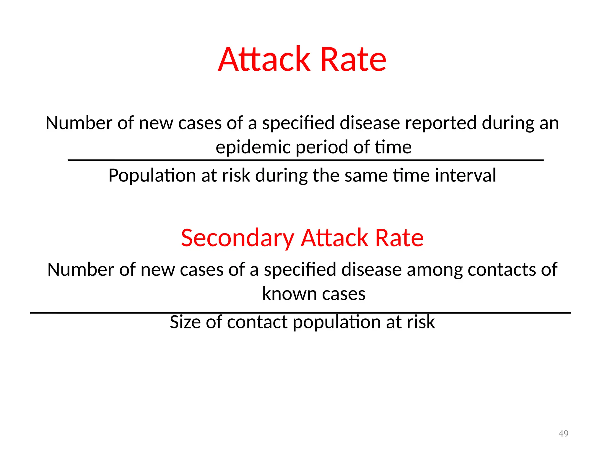 49
Attack Rate
Number of new cases of a specified disease reported during an
epidemic period of time
Population at risk during the same time interval
Secondary Attack Rate
Number of new cases of a specified disease among contacts of
known cases
Size of contact population at risk
 