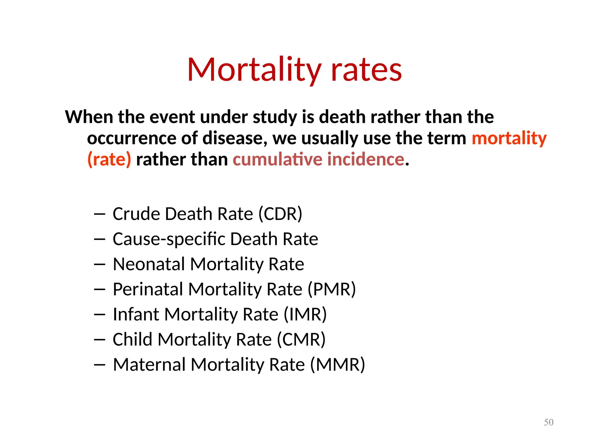 50
Mortality rates
When the event under study is death rather than the
occurrence of disease, we usually use the term mortality
(rate) rather than cumulative incidence.
– Crude Death Rate (CDR)
– Cause-specific Death Rate
– Neonatal Mortality Rate
– Perinatal Mortality Rate (PMR)
– Infant Mortality Rate (IMR)
– Child Mortality Rate (CMR)
– Maternal Mortality Rate (MMR)
 