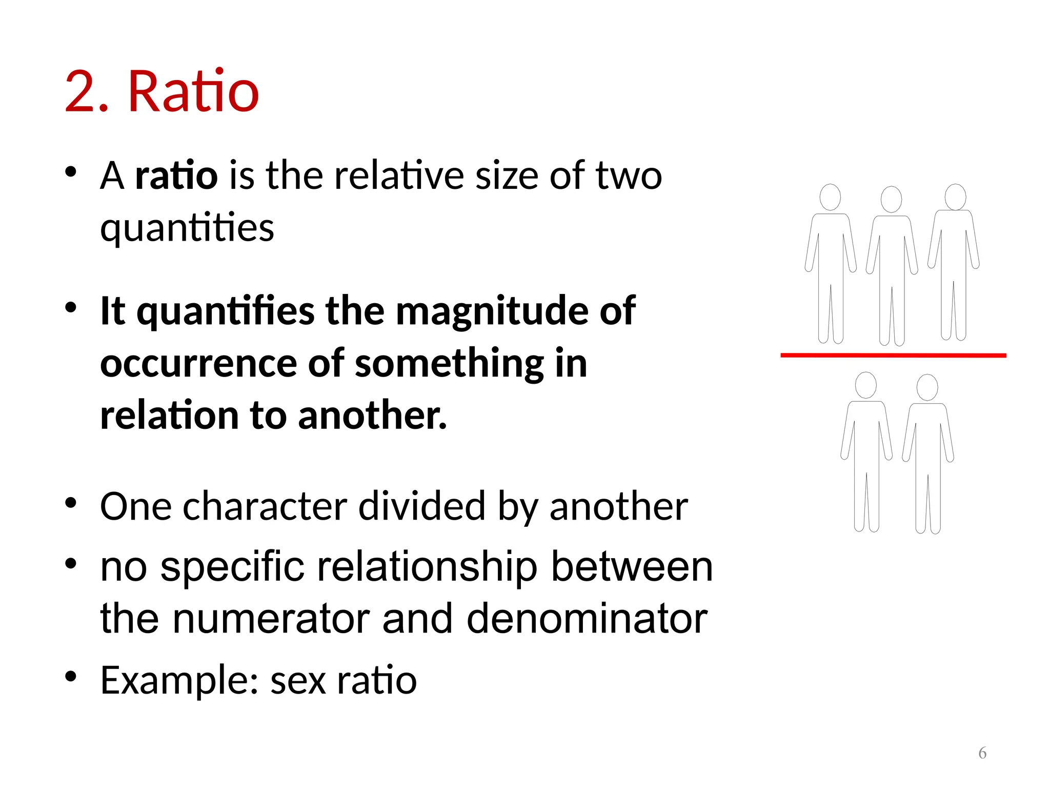6
2. Ratio
• A ratio is the relative size of two
quantities
• It quantifies the magnitude of
occurrence of something in
relation to another.
• One character divided by another
• no specific relationship between
the numerator and denominator
• Example: sex ratio
 