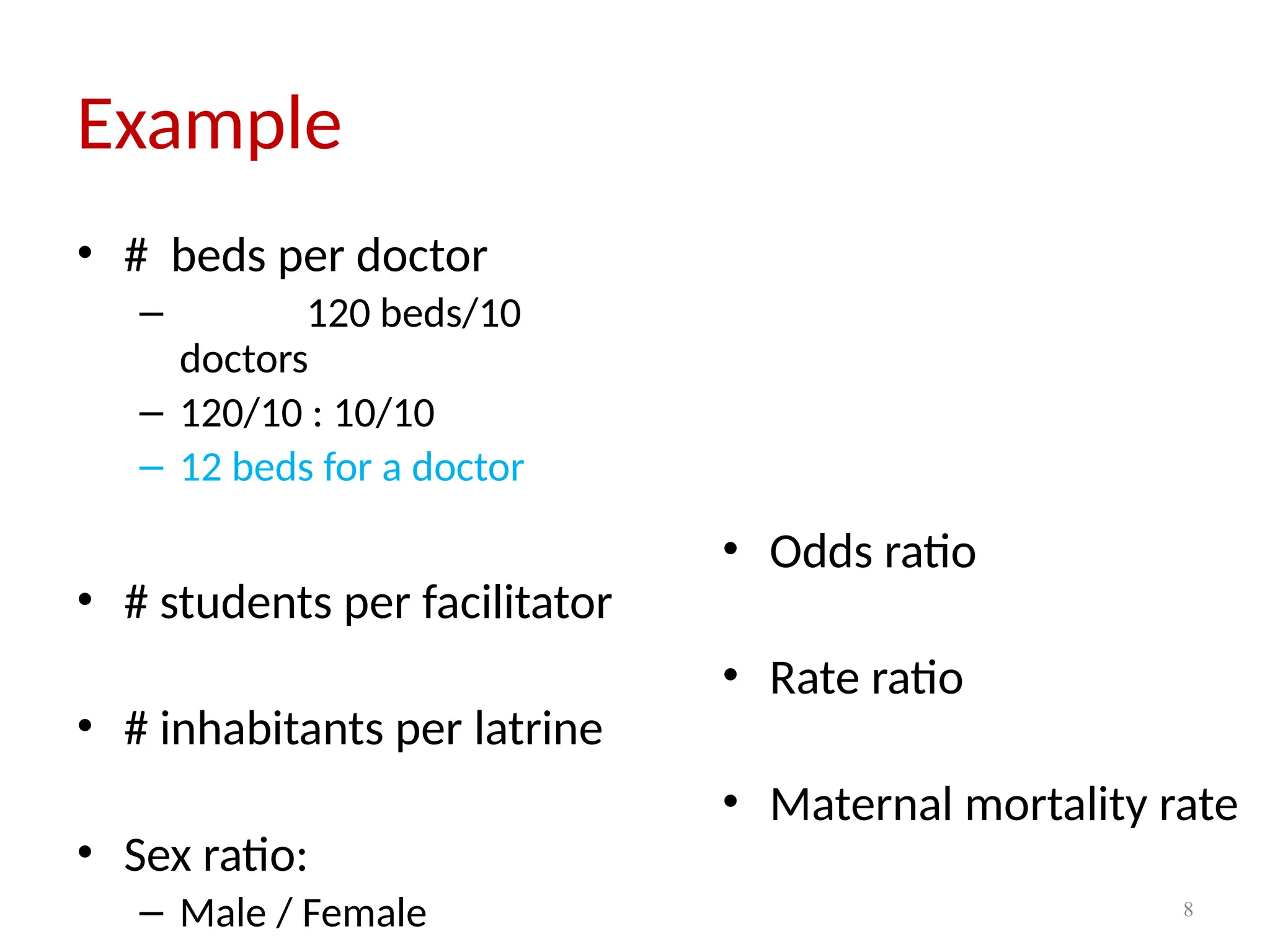 8
Example
• # beds per doctor
– 120 beds/10
doctors
– 120/10 : 10/10
– 12 beds for a doctor
• # students per facilitator
• # inhabitants per latrine
• Sex ratio:
– Male / Female
• Odds ratio
• Rate ratio
• Maternal mortality rate
 