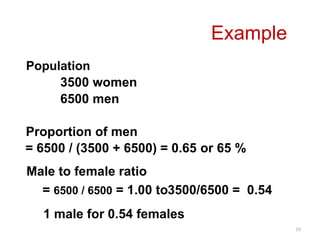 10
Population
3500 women
6500 men
Proportion of men
= 6500 / (3500 + 6500) = 0.65 or 65 %
Male to female ratio
= 6500 / 6500 = 1.00 to3500/6500 = 0.54
Example
1 male for 0.54 females
 