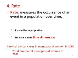 11
4. Rate
• Rate: measures the occurrence of an
event in a population over time.
• It is similar to proportion
• But it also adds time dimension
Total number of menopausal women in
2000
Cervical cancer cases in menopausal women in 2000
 