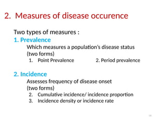 14
2. Measures of disease occurence
Two types of measures :
1. Prevalence
Which measures a population’s disease status
(two forms)
1. Point Prevalence 2. Period prevalence
2. Incidence
Assesses frequency of disease onset
(two forms)
2. Cumulative incidence/ incidence proportion
3. Incidence density or incidence rate
 