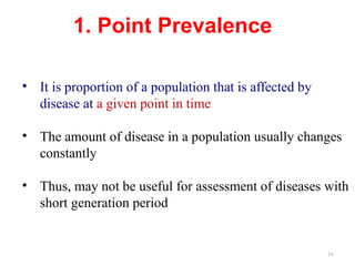 16
1. Point Prevalence
• It is proportion of a population that is affected by
disease at a given point in time
• The amount of disease in a population usually changes
constantly
• Thus, may not be useful for assessment of diseases with
short generation period
 
