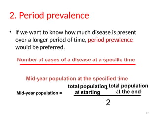 17
2. Period prevalence
• If we want to know how much disease is present
over a longer period of time, period prevalence
would be preferred.
Number of cases of a disease at a specific time
Mid-year population at the specified time
total population
at starting
Mid-year population =
total population
at the end
2
+
 