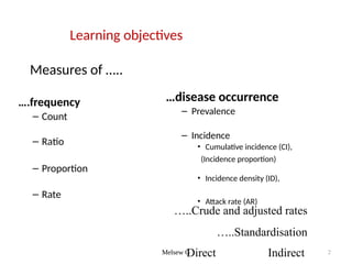 Melsew G 2
Learning objectives
Measures of …..
….frequency
– Count
– Ratio
– Proportion
– Rate
…disease occurrence
– Prevalence
– Incidence
• Cumulative incidence (CI),
(Incidence proportion)
• Incidence density (ID),
• Attack rate (AR)
…..Crude and adjusted rates
…..Standardisation
Direct Indirect
 