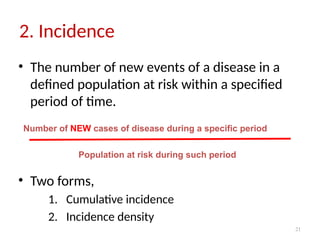 21
2. Incidence
• The number of new events of a disease in a
defined population at risk within a specified
period of time.
• Two forms,
1. Cumulative incidence
2. Incidence density
Number of NEW cases of disease during a specific period
Population at risk during such period
 