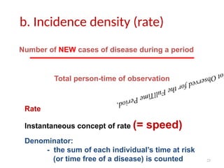 23
b. Incidence density (rate)
o
t
O
b
s
e
r
v
e
d
f
o
r
t
h
e
F
u
l
l
T
i
m
e
P
e
r
i
o
d
,
Number of NEW cases of disease during a period
Total person-time of observation
Rate
Instantaneous concept of rate (= speed)
Denominator:
- the sum of each individual’s time at risk
(or time free of a disease) is counted
 