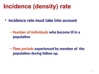 24
Incidence (density) rate
• Incidence rate must take into account
– Number of individuals who become ill in a
population
– Time periods experienced by member of the
population during follow up.
 