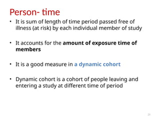 25
Person- time
• It is sum of length of time period passed free of
illness (at risk) by each individual member of study
• It accounts for the amount of exposure time of
members
• It is a good measure in a dynamic cohort
• Dynamic cohort is a cohort of people leaving and
entering a study at different time of period
 