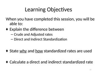 33
Learning Objectives
When you have completed this session, you will be
able to:
♦ Explain the difference between
– Crude and Adjusted rates
– Direct and Indirect Standardization
♦ State why and how standardized rates are used
♦ Calculate a direct and indirect standardized rate
 