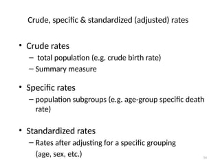 34
Crude, specific & standardized (adjusted) rates
• Crude rates
– total population (e.g. crude birth rate)
– Summary measure
• Specific rates
– population subgroups (e.g. age-group specific death
rate)
• Standardized rates
– Rates after adjusting for a specific grouping
(age, sex, etc.)
 