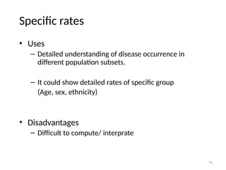 36
Specific rates
• Uses
– Detailed understanding of disease occurrence in
different population subsets.
– It could show detailed rates of specific group
(Age, sex, ethnicity)
• Disadvantages
– Difficult to compute/ interprate
 