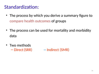 38
Standardization:
• The process by which you derive a summary figure to
compare health outcomes of groups
• The process can be used for mortality and morbidity
data
• Two methods
– Direct(SRR) -- Indirect (SMR)
 