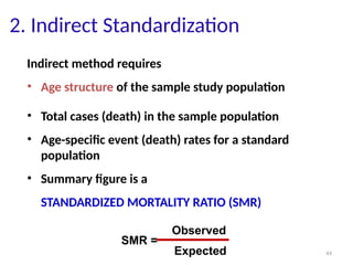 44
2. Indirect Standardization
Indirect method requires
• Age structure of the sample study population
• Total cases (death) in the sample population
• Age-specific event (death) rates for a standard
population
• Summary figure is a
STANDARDIZED MORTALITY RATIO (SMR)
Observed
Expected
SMR =
 