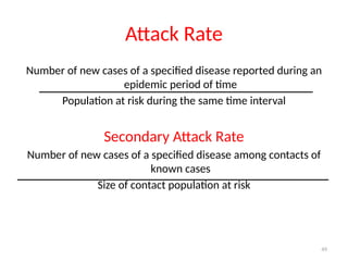 49
Attack Rate
Number of new cases of a specified disease reported during an
epidemic period of time
Population at risk during the same time interval
Secondary Attack Rate
Number of new cases of a specified disease among contacts of
known cases
Size of contact population at risk
 