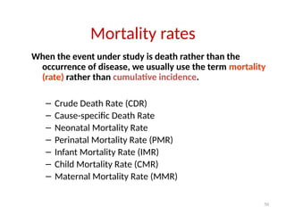 50
Mortality rates
When the event under study is death rather than the
occurrence of disease, we usually use the term mortality
(rate) rather than cumulative incidence.
– Crude Death Rate (CDR)
– Cause-specific Death Rate
– Neonatal Mortality Rate
– Perinatal Mortality Rate (PMR)
– Infant Mortality Rate (IMR)
– Child Mortality Rate (CMR)
– Maternal Mortality Rate (MMR)
 
