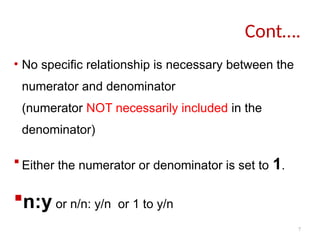 7
• No specific relationship is necessary between the
numerator and denominator
(numerator NOT necessarily included in the
denominator)
 Either the numerator or denominator is set to 1.
n:y or n/n: y/n or 1 to y/n
Cont….
 
